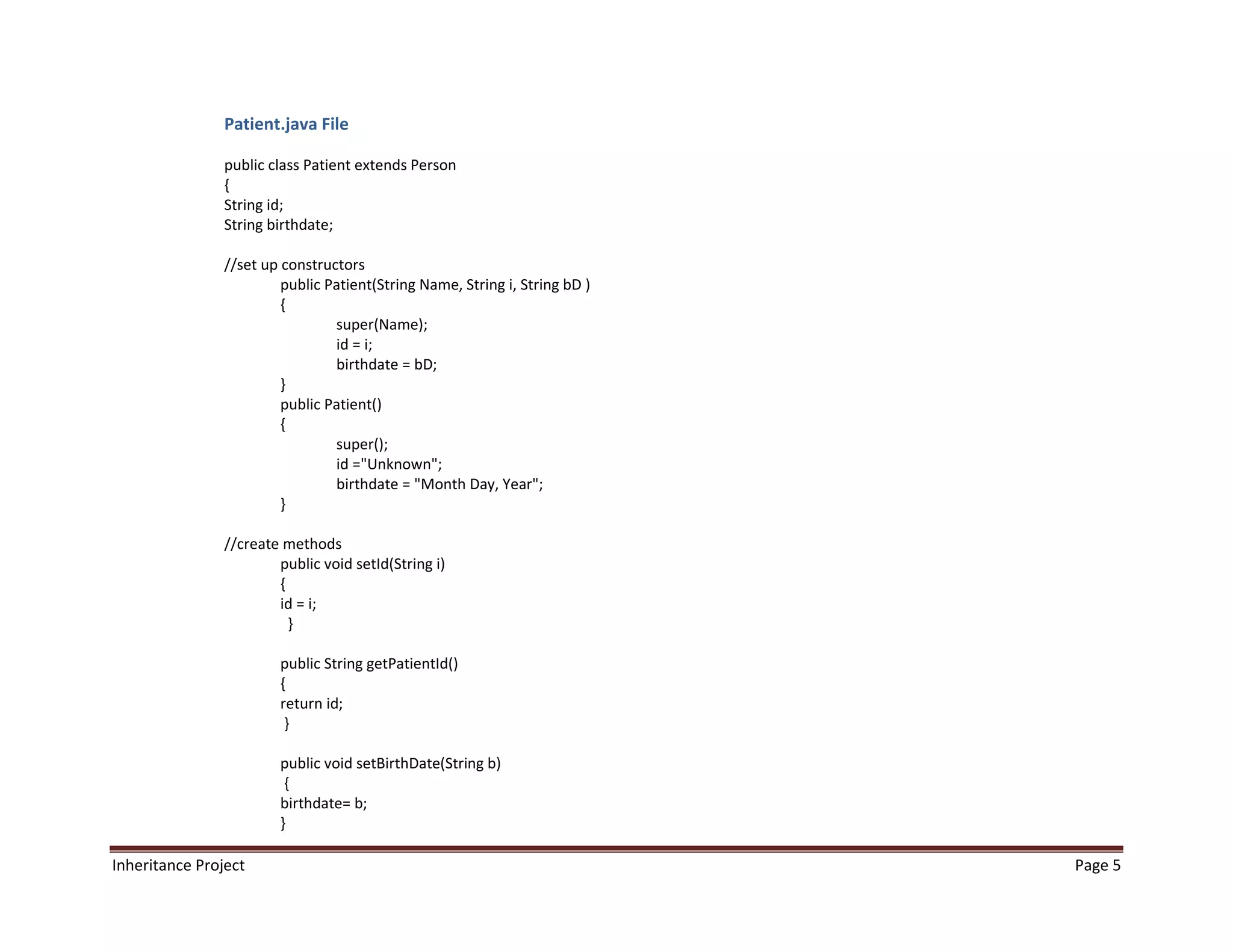 Patient.java File

                public class Patient extends Person
                {
                String id;
                String birthdate;

                //set up constructors
                         public Patient(String Name, String i, String bD )
                         {
                                 super(Name);
                                 id = i;
                                 birthdate = bD;
                         }
                         public Patient()
                         {
                                 super();
                                 id ="Unknown";
                                 birthdate = "Month Day, Year";
                         }

                //create methods
                        public void setId(String i)
                        {
                        id = i;
                          }

                        public String getPatientId()
                        {
                        return id;
                         }

                        public void setBirthDate(String b)
                         {
                        birthdate= b;
                        }

Inheritance Project                                                          Page 5
 