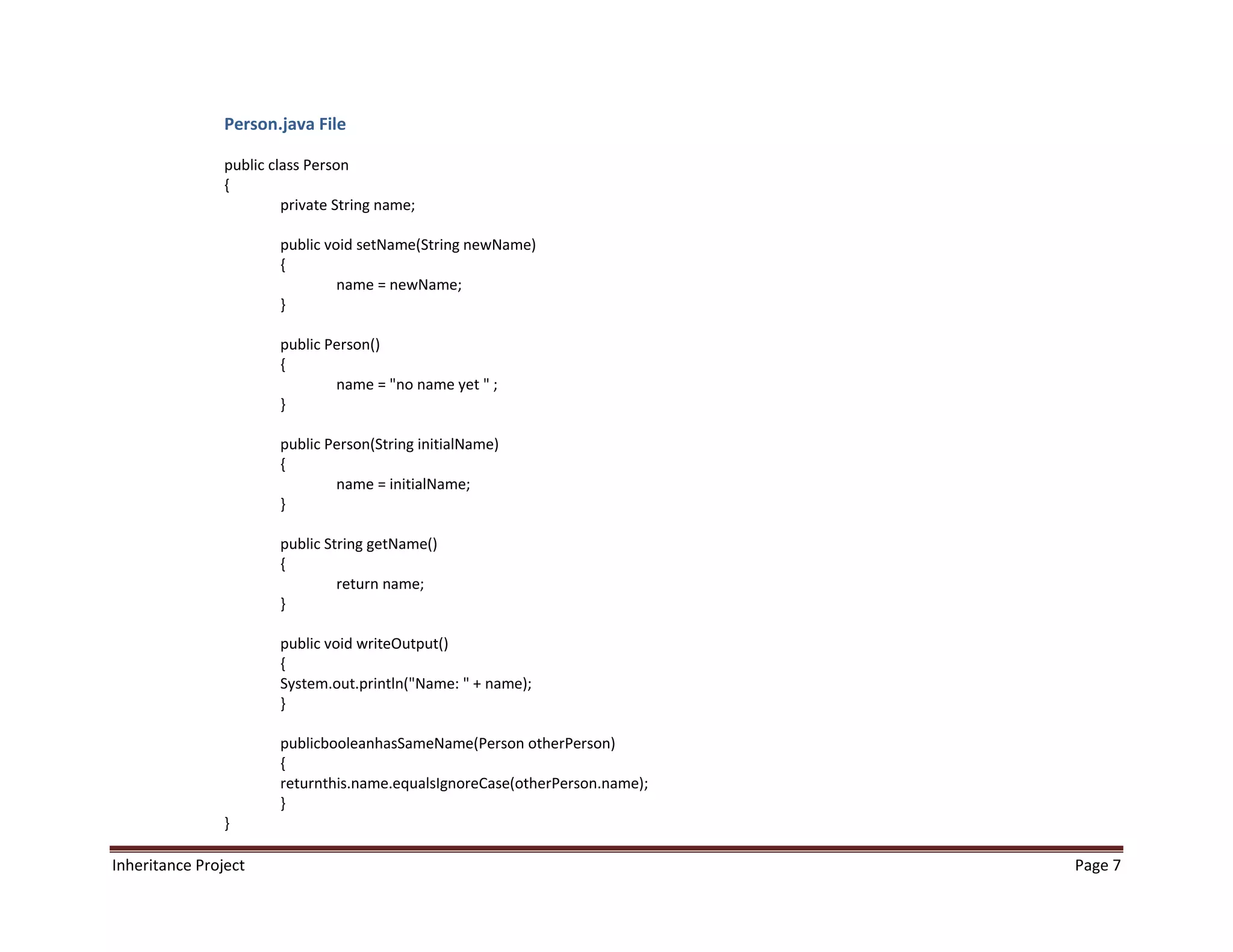 Person.java File

                public class Person
                {
                         private String name;

                        public void setName(String newName)
                        {
                                 name = newName;
                        }

                        public Person()
                        {
                                name = "no name yet " ;
                        }

                        public Person(String initialName)
                        {
                                name = initialName;
                        }

                        public String getName()
                        {
                                 return name;
                        }

                        public void writeOutput()
                        {
                        System.out.println("Name: " + name);
                        }

                        publicbooleanhasSameName(Person otherPerson)
                        {
                        returnthis.name.equalsIgnoreCase(otherPerson.name);
                        }
                }

Inheritance Project                                                           Page 7
 