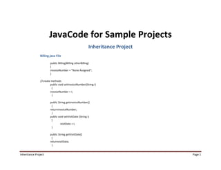 JavaCode for Sample Projects
                                                         Inheritance Project
                Billing.java File

                        public Billing(Billing otherBilling)
                        {
                        invoiceNumber = "None Assigned";
                        }

                //create methods
                        public void setInvoiceNumber(String i)
                         {
                        invoiceNumber = i;
                         }

                        public String getinvoiceNumber()
                         {
                        returninvoiceNumber;
                         }
                        public void setVisitDate (String i)
                         {
                                 visitDate = i;
                         }

                        public String getVisitDate()
                         {
                        returnvisitDate;
                         }


Inheritance Project                                                            Page 1
 