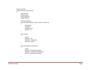 Doctor.java File
                public class Doctor extends Person
                {
                         //declare fields
                         String specialty;
                         String medSchool;
                         Double officeFee;

                        //set up constructors
                        public Doctor(String Name, String s, String ms, Double of)
                        {
                                 super(Name);
                                 specialty = s;
                                 medSchool =ms;
                                 officeFee = of;
                        }

                        public Doctor()
                        {
                                super();
                                specialty = "GP";
                                medSchool ="Unknown";
                                officeFee = 150.00;
                        }

                        public Doctor(Doctor otherDoctor)
                        {
                                super();
                                specialty = otherDoctor.specialty;
                                medSchool = otherDoctor.medSchool;
                                officeFee = otherDoctor.officeFee;

                        }




Inheritance Project                                                                  Page 3
 