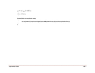 public String getBirthDate()
                 {
                return birthdate;
                 }

                publicboolean equals(Patient other)
                  {
                        return (getName().equals(other.getName()) && (getBirthDate().equals(other.getBirthDate())));
                  }
                }




Inheritance Project                                                                                                    Page 6
 