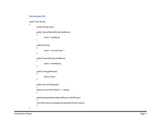 Person.java File

                public class Person
                {
                         private String name;

                        public void setName(String newName)
                        {
                                 name = newName;
                        }

                        public Person()
                        {
                                name = "no name yet " ;
                        }

                        public Person(String initialName)
                        {
                                name = initialName;
                        }

                        public String getName()
                        {
                                 return name;
                        }

                        public void writeOutput()
                        {
                        System.out.println("Name: " + name);
                        }

                        publicbooleanhasSameName(Person otherPerson)
                        {
                        returnthis.name.equalsIgnoreCase(otherPerson.name);
                        }
                }

Inheritance Project                                                           Page 7
 