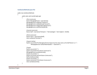 testDoctorMethods.java File

                public class testDoctorMethods
                {
                         public static void main(String[] args)
                         {
                                  //first constructor
                                  Doctor ManagingDirector = new Doctor();
                                  ManagingDirector.setName("Friedman");
                                  ManagingDirector.setMedSchool("Harvard");
                                  ManagingDirector.setSpecialty("Obstetrician");
                                  ManagingDirector.setOfficeFee(200.00);

                                //second constructor
                                Doctor Staff = new Doctor("Schwartz ", "Dermatologist", "John Hopkins", 150.00);

                                //third constructor
                                Doctor intern = new Doctor(Staff);
                                intern.setName("Schreiber");

                                //equals method
                                System.out.println("The Managing Director Doctor has the same name as the Staff Doctor is a " +
                                        ManagingDirector.hasSameName(Staff) + " statement!") ;

                                //report
                                System.out.println(" ");
                                System.out.println("First Doctor Constructor");
                                ManagingDirector.writeDoctorInfo();
                                System.out.println(" ");
                                System.out.println("Second Doctor Constructor");
                                Staff.writeDoctorInfo();
                                System.out.println(" ");
                                System.out.println("Third Doctor Constructor");
                                intern.writeDoctorInfo();
                        }
                }

Inheritance Project                                                                                                               Page 8
 