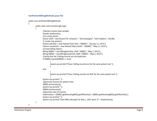 testPatientBillingMethods.java File

                public class testPatientBillingMethods
                {
                         public static void main(String[] args)
                         {
                                  //declare invoice total variable
                                  Double totalInvoices;
                                  //re-create doctor
                                  Doctor Staff = new Doctor("Dr. Schwartz ", "Dermatologist", "John Hopkins", 150.00);
                                  // create new patients
                                  Patient johnDoe = new Patient("John Doe", "000001", "January 11, 1971");
                                  Patient marySmith = new Patient("Mary Smith", "000002", "May 11, 1975");
                                  //create billing objects
                                  Billing i00001 = new Billing(johnDoe, Staff, "i00001", "May 1, 2012");
                                  Billing i00002 = new Billing(marySmith, Staff, "i00002", "May 1, 2012");
                                  //verify that the 2 billing records are not duplicates
                                  if (i00001.equals(i00002) == true)
                                            {
                                            System.out.println("These 2 billing records are for the same patient visit ");
                                            }
                                  else
                                            {
                                            System.out.println("These 2 billing records are NOT for the same patient visit ");
                                            }
                                  System.out.println(" ");
                                  //generate invoices for patient visits
                                  i00001.printInvoice();
                                  System.out.println(" ");
                                  i00002.printInvoice();
                                  //generate total of invoices
                                  totalInvoices = (i00001.getAttendingMD().getOfficeFee() + i00002.getAttendingMD().getOfficeFee() );
                                  System.out.println(" ");
                                  System.out.println("Total Office Receipts for May 1, 2012 were: $" + totalInvoices);
                         }
                }

Inheritance Project                                                                                                                     Page 9
 