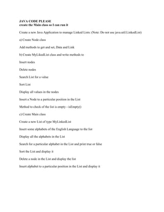 JAVA CODE PLEASE
create the Main class so I can run it
Create a new Java Application to manage Linked Lists: (Note: Do not use java.util.LinkedList)
a) Create Node class
Add methods to get and set, Data and Link
b) Create MyLikedList class and write methods to
Insert nodes
Delete nodes
Search List for a value
Sort List
Display all values in the nodes
Insert a Node to a particular position in the List
Method to check of the list is empty - isEmpty()
c) Create Main class
Create a new List of type MyLinkedList
Insert some alphabets of the English Language to the list
Display all the alphabets in the List
Search for a particular alphabet in the List and print true or false
Sort the List and display it
Delete a node in the List and display the list
Insert alphabet to a particular position in the List and display it
 