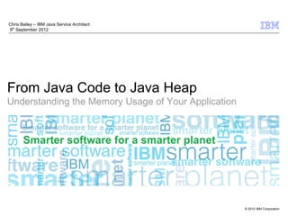 Chris Bailey – IBM Java Service Architect
9th September 2012




From Java Code to Java Heap
Understanding the Memory Usage of Your Application




                                                     © 2012 IBM Corporation
 