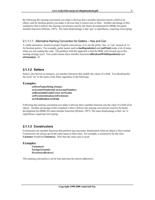 www.AmbySoft.com/javaCodingStandards.pdf                                          8


By following this naming convention you make it obvious that a member function returns a field of an
object, and for boolean getters you make it obvious that it returns true or false. Another advantage of this
standard is that it follows the naming conventions used by the beans development kit (BDK) for getter
member functions (DeSoto, 1997). The main disadvantage is that ‘get’ is superfluous, requiring extra typing.




2.1.1.1.1 Alternative Naming Convention for Getters – Has and Can
A viable alternative, based on proper English conventions, is to use the prefix ‘has’ or ‘can’ instead of ‘is’
for boolean getters. For example, getter names such as hasDependents() and canPrint() make a lot of sense
when you are reading the code. The problem with this approach is that the BDK will not pick up on this
naming strategy (yet). You could rename these member functions isBurdenedWithDependents() and
isPrintable(). J




2.1.1.2 Setters
Setters, also known as mutators, are member functions that modify the values of a field. You should prefix
the word ‘set’ to the name of the field, regardless of the field type.

Examples:
         setFirstName(String aName)
         setAccountNumber(int anAccountNumber)
         setReasonableGoals(Vector newGoals)
         setPersistent(boolean isPersistent)
         setAtEnd(boolean isAtEnd)

Following this naming convention you make it obvious that a member function sets the value of a field of an
object. Another advantage of this standard is that it follows the naming conventions used by the beans
development kit (BDK) for setter member functions (DeSoto, 1997). The main disadvantage is that ‘set’ is
superfluous, requiring extra typing.




2.1.1.3 Constructors
Constructors are member functions that perform any necessary initialization when an object is first created.
Constructors are always given the same name as their class. For example, a constructor for the class
Customer would be Customer(). Note that the same case is used.

Examples:
         Customer()
         SavingsAccount()
         PersistenceBroker()

This naming convention is set by Sun and must be strictly adhered to.




                                    Copyright 1998-2000 AmbySoft Inc.
 
