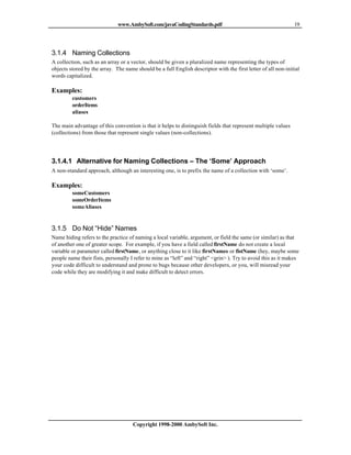 www.AmbySoft.com/javaCodingStandards.pdf                                         19




3.1.4 Naming Collections
A collection, such as an array or a vector, should be given a pluralized name representing the types of
objects stored by the array. The name should be a full English descriptor with the first letter of all non-initial
words capitalized.

Examples:
         customers
         orderItems
         aliases

The main advantage of this convention is that it helps to distinguish fields that represent multiple values
(collections) from those that represent single values (non-collections).




3.1.4.1 Alternative for Naming Collections – The ‘Some’ Approach
A non-standard approach, although an interesting one, is to prefix the name of a collection with ‘some’.

Examples:
         someCustomers
         someOrderItems
         someAliases


3.1.5 Do Not “Hide” Names
Name hiding refers to the practice of naming a local variable, argument, or field the same (or similar) as that
of another one of greater scope. For example, if you have a field called firstName do not create a local
variable or parameter called firstName, or anything close to it like firstNames or fistName (hey, maybe some
people name their fists, personally I refer to mine as “left” and “right” <grin> ). Try to avoid this as it makes
your code difficult to understand and prone to bugs because other developers, or you, will misread your
code while they are modifying it and make difficult to detect errors.




                                     Copyright 1998-2000 AmbySoft Inc.
 