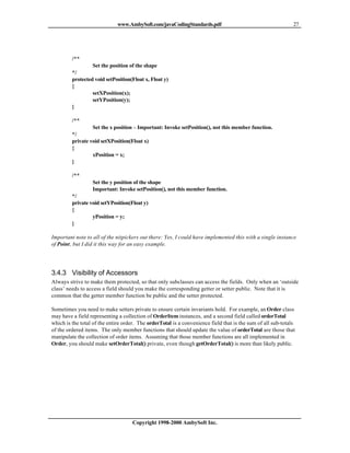 www.AmbySoft.com/javaCodingStandards.pdf                                        27




         /**
                  Set the position of the shape
         */
         protected void setPosition(Float x, Float y)
         {
                  setXPosition(x);
                  setYPosition(y);
         }

         /**
                  Set the x position – Important: Invoke setPosition(), not this member function.
         */
         private void setXPosition(Float x)
         {
                  xPosition = x;
         }

         /**
                  Set the y position of the shape
                  Important: Invoke setPosition(), not this member function.
         */
         private void setYPosition(Float y)
         {
                  yPosition = y;
         }

Important note to all of the nitpickers out there: Yes, I could have implemented this with a single instance
of Point, but I did it this way for an easy example.




3.4.3 Visibility of Accessors
Always strive to make them protected, so that only subclasses can access the fields. Only when an ‘outside
class’ needs to access a field should you make the corresponding getter or setter public. Note that it is
common that the getter member function be public and the setter protected.

Sometimes you need to make setters private to ensure certain invariants hold. For example, an Order class
may have a field representing a collection of OrderItem instances, and a second field called orderTotal
which is the total of the entire order. The orderTotal is a convenience field that is the sum of all sub-totals
of the ordered items. The only member functions that should update the value of orderTotal are those that
manipulate the collection of order items. Assuming that those member functions are all implemented in
Order, you should make setOrderTotal() private, even though getOrderTotal() is more than likely public.




                                    Copyright 1998-2000 AmbySoft Inc.
 