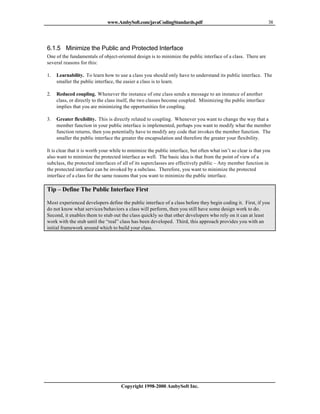 www.AmbySoft.com/javaCodingStandards.pdf                                           38




6.1.5 Minimize the Public and Protected Interface
One of the fundamentals of object-oriented design is to minimize the public interface of a class. There are
several reasons for this:

1.   Learnability. To learn how to use a class you should only have to understand its public interface. The
     smaller the public interface, the easier a class is to learn.

2.   Reduced coupling. Whenever the instance of one class sends a message to an instance of another
     class, or directly to the class itself, the two classes become coupled. Minimizing the public interface
     implies that you are minimizing the opportunities for coupling.

3.   Greater flexibility. This is directly related to coupling. Whenever you want to change the way that a
     member function in your public interface is implemented, perhaps you want to modify what the member
     function returns, then you potentially have to modify any code that invokes the member function. The
     smaller the public interface the greater the encapsulation and therefore the greater your flexibility.

It is clear that it is worth your while to minimize the public interface, but often what isn’t so clear is that you
also want to minimize the protected interface as well. The basic idea is that from the point of view of a
subclass, the protected interfaces of all of its superclasses are effectively public – Any member function in
the protected interface can be invoked by a subclass. Therefore, you want to minimize the protected
interface of a class for the same reasons that you want to minimize the public interface.

Tip – Define The Public Interface First

Most experienced developers define the public interface of a class before they begin coding it. First, if you
do not know what services/behaviors a class will perform, then you still have some design work to do.
Second, it enables them to stub out the class quickly so that other developers who rely on it can at least
work with the stub until the “real” class has been developed. Third, this approach provides you with an
initial framework around which to build your class.




                                      Copyright 1998-2000 AmbySoft Inc.
 