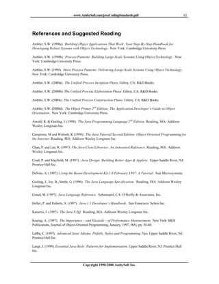 www.AmbySoft.com/javaCodingStandards.pdf                                        62




References and Suggested Reading
Ambler, S.W. (1998a). Building Object Applications That Work: Your Step-By-Step Handbook for
Developing Robust Systems with Object Technology. New York: Cambridge University Press.

Ambler, S.W. (1998b). Process Patterns: Building Large-Scale Systems Using Object Technology. New
York: Cambridge University Press.

Ambler, S.W. (1999). More Process Patterns: Delivering Large-Scale Systems Using Object Technology.
New York: Cambridge University Press.

Ambler, S.W. (2000a). The Unified Process Inception Phase. Gilroy, CA: R&D Books.

Ambler, S.W. (2000b). The Unified Process Elaboration Phase. Gilroy, CA: R&D Books.

Ambler, S.W. (2000c). The Unified Process Construction Phase. Gilroy, CA: R&D Books.

Ambler, S.W. (2000d). The Object Primer 2 nd Edition: The Application Developer’s Guide to Object
Orientation. New York: Cambridge University Press.

Arnold, K. & Gosling, J. (1998). The Java Programming Language 2 nd Edition. Reading, MA: Addison
Wesley Longman Inc.

Campione, M and Walrath, K (1998). The Java Tutorial Second Edition: Object-Oriented Programming for
the Internet. Reading, MA: Addison Wesley Longman Inc.

Chan, P. and Lee, R. (1997). The Java Class Libraries: An Annotated Reference. Reading, MA: Addison
Wesley Longman Inc.

Coad, P. and Mayfield, M. (1997). Java Design: Building Better Apps & Applets. Upper Saddle River, NJ:
Prentice Hall Inc.

DeSoto, A. (1997). Using the Beans Development Kit 1.0 February 1997: A Tutorial. Sun Microsystems.

Gosling, J., Joy, B., Steele, G. (1996). The Java Language Specification. Reading, MA: Addison Wesley
Longman Inc.

Grand, M. (1997). Java Language Reference. Sebastopol, CA: O’Reilly & Associates, Inc.

Heller, P. and Roberts, S. (1997). Java 1.1 Developer’s Handbook. San Francisco: Sybex Inc.

Kanerva, J. (1997). The Java FAQ. Reading, MA: Addison Wesley Longman Inc.

Koenig, A. (1997). The Importance – and Hazards – of Performance Measurement. New York: SIGS
Publications, Journal of Object-Oriented Programming, January, 1997, 9(8), pp. 58-60.

Laffra, C. (1997). Advanced Java: Idioms, Pitfalls, Styles and Programming Tips. Upper Saddle River, NJ:
Prentice Hall Inc.

Langr, J. (1999). Essential Java Style: Patterns for Implementation. Upper Saddle River, NJ: Prentice Hall
Inc.



                                    Copyright 1998-2000 AmbySoft Inc.
 