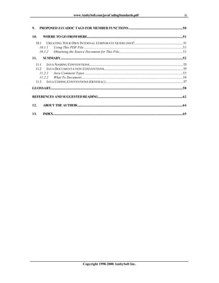www.AmbySoft.com/javaCodingStandards.pdf                                                                                          iii


9.      PROPOSED JAVADOC TAGS FOR MEMBER FUNCTIONS ...................................................................50

10.         WHERE TO GO FROM HERE.......................................................................................................................51
     10.1 CREATING YOUR OWN INTERNAL CORPORATE GUIDELINES?............................................................ 51
        10.1.1 Using This PDF File...........................................................................................................................51
        10.1.2 Obtaining the Source Document for This File...............................................................................51
11.         SUMMARY........................................................................................................................................................52
     11.1 JAVA NAMING CONVENTIONS.................................................................................................................... 53
     11.2 JAVA DOCUMENTATION CONVENTIONS.................................................................................................. 55
        11.2.1 Java Comment Types..........................................................................................................................55
        11.2.2 What To Document..............................................................................................................................56
     11.3 JAVA CODING CONVENTIONS (GENERAL)................................................................................................ 57
GLOSSARY....................................................................................................................................................................58

REFERENCES AND SUGGESTED READING.........................................................................................................62

12.         ABOUT THE AUTHOR...................................................................................................................................64

13.         INDEX.................................................................................................................................................................65




                                                          Copyright 1998-2000 AmbySoft Inc.
 