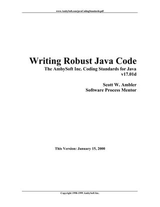www.AmbySoft.com/javaCodingStandards.pdf




Writing Robust Java Code
   The AmbySoft Inc. Coding Standards for Java
                                       v17.01d

                                        Scott W. Ambler
                                Software Process Mentor




       This Version: January 15, 2000




           Copyright 1998-1999 AmbySoft Inc.
 