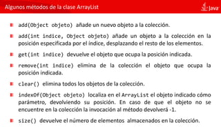 Algunos métodos de la clase ArrayList
add(Object objeto) añade un nuevo objeto a la colección.
add(int indice, Object objeto) añade un objeto a la colección en la
posición especificada por el índice, desplazando el resto de los elementos.
get(int indice) devuelve el objeto que ocupa la posición indicada.
remove(int indice) elimina de la colección el objeto que ocupa la
posición indicada.
clear() elimina todos los objetos de la colección.
indexOf(Object objeto) localiza en el ArrayList el objeto indicado cómo
parámetro, devolviendo su posición. En caso de que el objeto no se
encuentre en la colección la invocación al método devolverá -1.
size() devuelve el número de elementos almacenados en la colección.
 