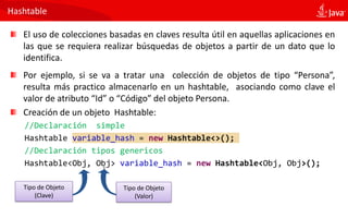 Hashtable
El uso de colecciones basadas en claves resulta útil en aquellas aplicaciones en
las que se requiera realizar búsquedas de objetos a partir de un dato que lo
identifica.
Por ejemplo, si se va a tratar una colección de objetos de tipo “Persona”,
resulta más practico almacenarlo en un hashtable, asociando como clave el
valor de atributo “Id” o “Código” del objeto Persona.
Creación de un objeto Hashtable:
//Declaración simple
Hashtable variable_hash = new Hashtable<>();
//Declaración tipos genericos
Hashtable<Obj, Obj> variable_hash = new Hashtable<Obj, Obj>();
Tipo de Objeto
(Valor)
Tipo de Objeto
(Clave)
 