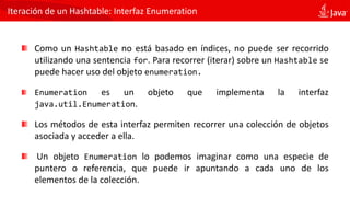 Iteración de un Hashtable: Interfaz Enumeration
Como un Hashtable no está basado en índices, no puede ser recorrido
utilizando una sentencia for. Para recorrer (iterar) sobre un Hashtable se
puede hacer uso del objeto enumeration.
Enumeration es un objeto que implementa la interfaz
java.util.Enumeration.
Los métodos de esta interfaz permiten recorrer una colección de objetos
asociada y acceder a ella.
Un objeto Enumeration lo podemos imaginar como una especie de
puntero o referencia, que puede ir apuntando a cada uno de los
elementos de la colección.
 