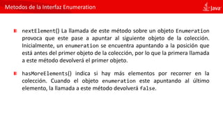 Metodos de la Interfaz Enumeration
nextElement() La llamada de este método sobre un objeto Enumeration
provoca que este pase a apuntar al siguiente objeto de la colección.
Inicialmente, un enumeration se encuentra apuntando a la posición que
está antes del primer objeto de la colección, por lo que la primera llamada
a este método devolverá el primer objeto.
hasMoreElements() indica si hay más elementos por recorrer en la
colección. Cuando el objeto enumeration este apuntando al último
elemento, la llamada a este método devolverá false.
 