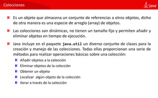 Colecciones
Es un objeto que almacena un conjunto de referencias a otros objetos, dicho
de otra manera es una especie de arreglo (array) de objetos.
Las colecciones son dinámicas, no tienen un tamaño fijo y permiten añadir y
eliminar objetos en tiempo de ejecución.
Java incluye en el paquete java.util un diverso conjunto de clases para la
creación y manejo de las colecciones. Todas ellas proporcionan una serie de
métodos para realizar operaciones básicas sobre una colección:
Añadir objetos a la colección
Eliminar objetos de la colección
Obtener un objeto
Localizar algún objeto de la colección
Iterar a través de la colección
 