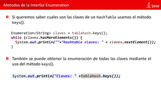Metodos de la Interfaz Enumeration
Si queremos saber cuales son las claves de un HashTable usamos el método
keys().
Enumeration<String> claves = tablahash.keys();
while (claves.hasMoreElements()) {
System.out.println(""+"hashtable claves: " + claves.nextElement());
}
También se puede obtener la enumeración de todas las claves mediante el
uso del método keys().
System.out.println("Claves: " +tablahash.keys());
 