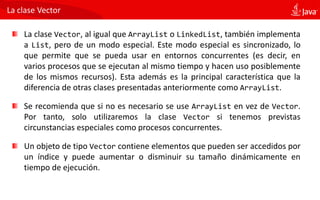 La clase Vector
La clase Vector, al igual que ArrayList o LinkedList, también implementa
a List, pero de un modo especial. Este modo especial es sincronizado, lo
que permite que se pueda usar en entornos concurrentes (es decir, en
varios procesos que se ejecutan al mismo tiempo y hacen uso posiblemente
de los mismos recursos). Esta además es la principal característica que la
diferencia de otras clases presentadas anteriormente como ArrayList.
Se recomienda que si no es necesario se use ArrayList en vez de Vector.
Por tanto, solo utilizaremos la clase Vector si tenemos previstas
circunstancias especiales como procesos concurrentes.
Un objeto de tipo Vector contiene elementos que pueden ser accedidos por
un índice y puede aumentar o disminuir su tamaño dinámicamente en
tiempo de ejecución.
 