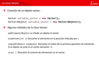 La clase Vector
Creación de un objeto vector:
Vector variable_vector = new Vector();
Vector<Objeto> variable_vector = new Vector<Objeto>();
Algunos métodos de la clase Vector:
addElement(Objeto) se añade un objeto al vector.
elementAt(int i) Devuelve el elemento en la posición indicada por i.
indexOf(Object elemento) Devuelve el índice de la primera aparición de elemento.
Si el objeto no está en el vector devuelve –1.
size( ) Devuelve el número de elementos en el vector.
 
