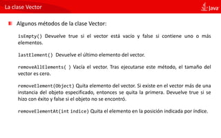 La clase Vector
Algunos métodos de la clase Vector:
isEmpty() Devuelve true si el vector está vacío y false si contiene uno o más
elementos.
lastElement() Devuelve el último elemento del vector.
removeAllElements( ) Vacía el vector. Tras ejecutarse este método, el tamaño del
vector es cero.
removeElement(Object) Quita elemento del vector. Si existe en el vector más de una
instancia del objeto especificado, entonces se quita la primera. Devuelve true si se
hizo con éxito y false si el objeto no se encontró.
removeElementAt(int indice) Quita el elemento en la posición indicada por índice.
 