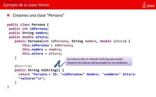 Ejemplo de la clase Vector
Creamos una clase “Persona”
public class Persona {
public int idPersona;
public String nombre;
public double altura;
public Persona(int idPersona, String nombre, double altura) {
this.idPersona = idPersona;
this.nombre = nombre;
this.altura = altura;
}
@Override
public String toString() {
return "Persona-> ID: "+idPersona+" Nombre: "+nombre+" Altura:
"+altura+"n";
}
}
Se sobrescribe el método toString para poder
mostrar los valores almacenados en los atributos
 