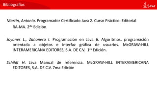 Bibliografías
Martín, Antonio. Programador Certificado Java 2. Curso Práctico. Editorial
RA-MA. 2da Edición.
Joyanes L., Zahonero I. Programación en Java 6. Algoritmos, programación
orientada a objetos e interfaz gráfica de usuarios. McGRAW-HILL
INTERAMERICANA EDITORES, S.A. DE C.V. 1ra Edición.
Schildt H. Java Manual de referencia. McGRAW-HILL INTERAMERICANA
EDITORES, S.A. DE C.V. 7ma Edición
 