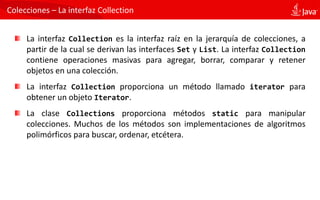 Colecciones – La interfaz Collection
La interfaz Collection es la interfaz raíz en la jerarquía de colecciones, a
partir de la cual se derivan las interfaces Set y List. La interfaz Collection
contiene operaciones masivas para agregar, borrar, comparar y retener
objetos en una colección.
La interfaz Collection proporciona un método llamado iterator para
obtener un objeto Iterator.
La clase Collections proporciona métodos static para manipular
colecciones. Muchos de los métodos son implementaciones de algoritmos
polimórficos para buscar, ordenar, etcétera.
 