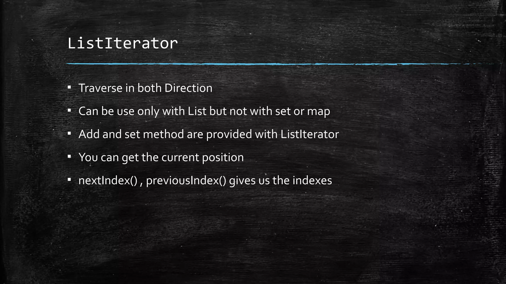 ListIterator
▪ Traverse in both Direction
▪ Can be use only with List but not with set or map
▪ Add and set method are provided with ListIterator
▪ You can get the current position
▪ nextIndex() , previousIndex() gives us the indexes
 