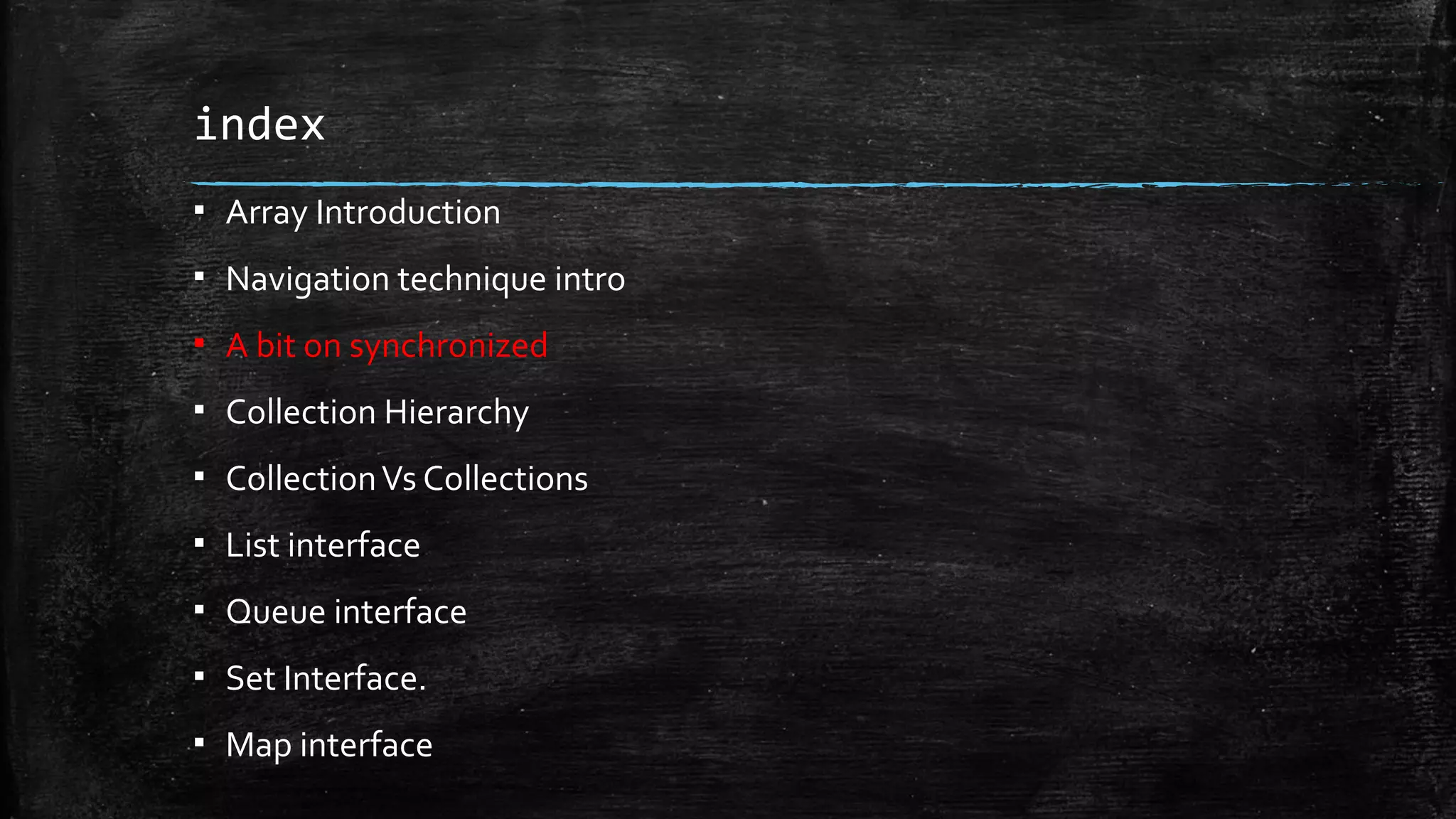 index
▪ Array Introduction
▪ Navigation technique intro
▪ A bit on synchronized
▪ Collection Hierarchy
▪ CollectionVs Collections
▪ List interface
▪ Queue interface
▪ Set Interface.
▪ Map interface
 