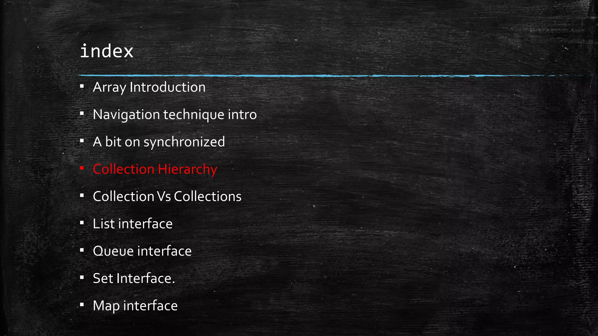 index
▪ Array Introduction
▪ Navigation technique intro
▪ A bit on synchronized
▪ Collection Hierarchy
▪ CollectionVs Collections
▪ List interface
▪ Queue interface
▪ Set Interface.
▪ Map interface
 