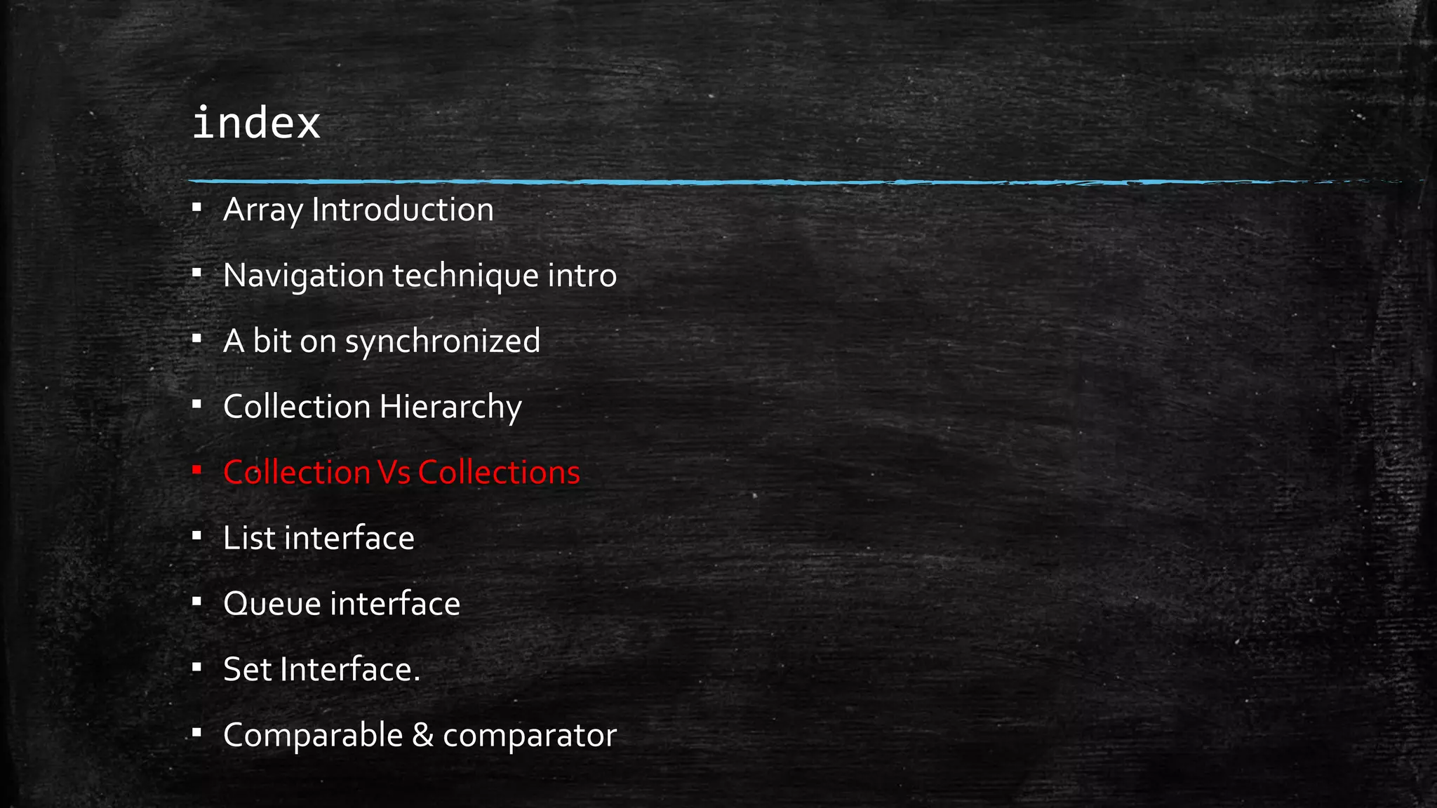 index
▪ Array Introduction
▪ Navigation technique intro
▪ A bit on synchronized
▪ Collection Hierarchy
▪ CollectionVs Collections
▪ List interface
▪ Queue interface
▪ Set Interface.
▪ Comparable & comparator
 