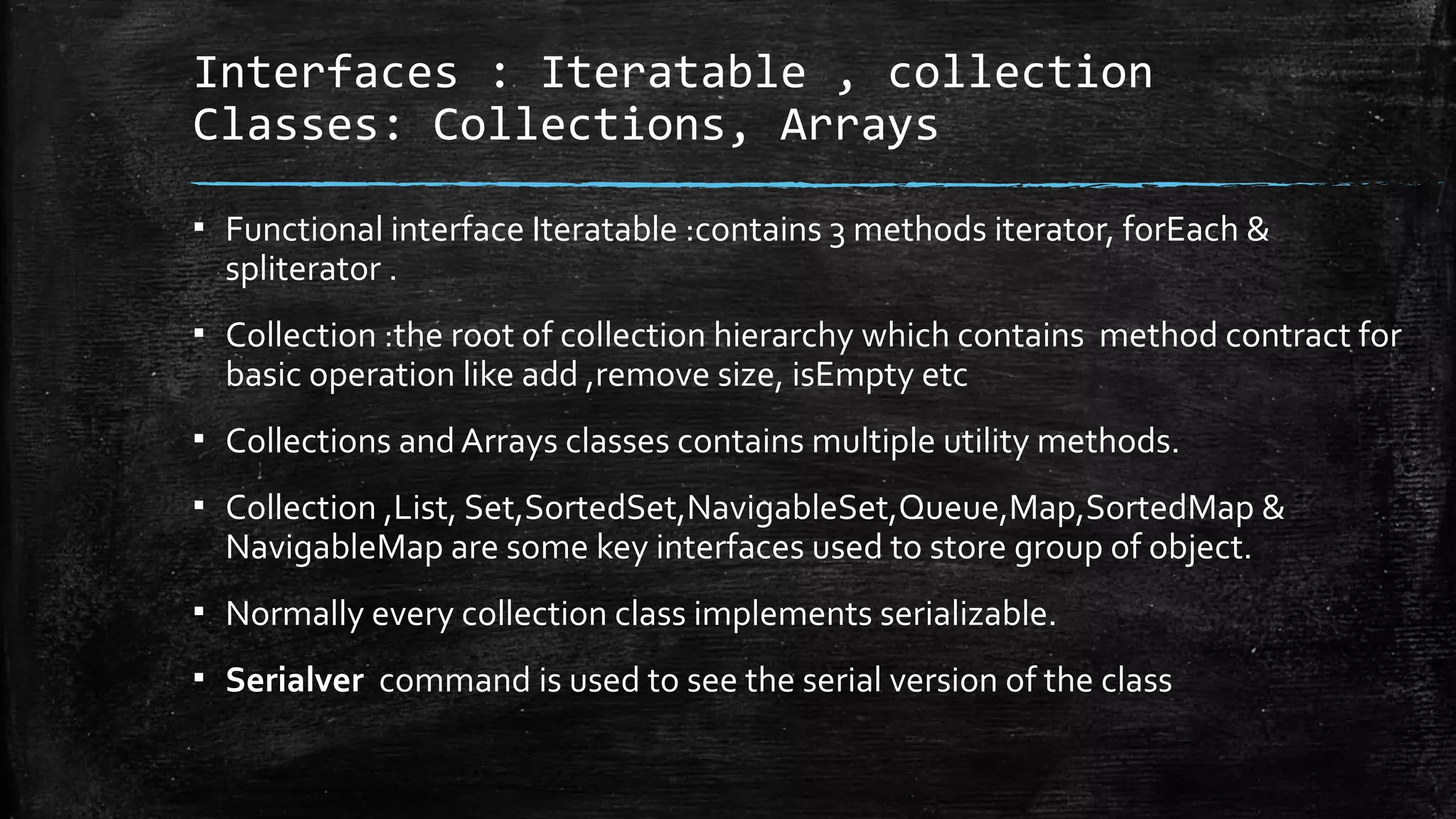 Interfaces : Iteratable , collection
Classes: Collections, Arrays
▪ Functional interface Iteratable :contains 3 methods iterator, forEach &
spliterator .
▪ Collection :the root of collection hierarchy which contains method contract for
basic operation like add ,remove size, isEmpty etc
▪ Collections and Arrays classes contains multiple utility methods.
▪ Collection ,List, Set,SortedSet,NavigableSet,Queue,Map,SortedMap &
NavigableMap are some key interfaces used to store group of object.
▪ Normally every collection class implements serializable.
▪ Serialver command is used to see the serial version of the class
 