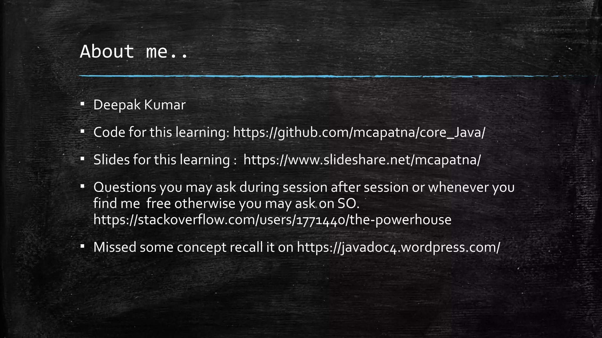 About me..
▪ Deepak Kumar
▪ Code for this learning: https://github.com/mcapatna/core_Java/
▪ Slides for this learning : https://www.slideshare.net/mcapatna/
▪ Questions you may ask during session after session or whenever you
find me free otherwise you may ask on SO.
https://stackoverflow.com/users/1771440/the-powerhouse
▪ Missed some concept recall it on https://javadoc4.wordpress.com/
 