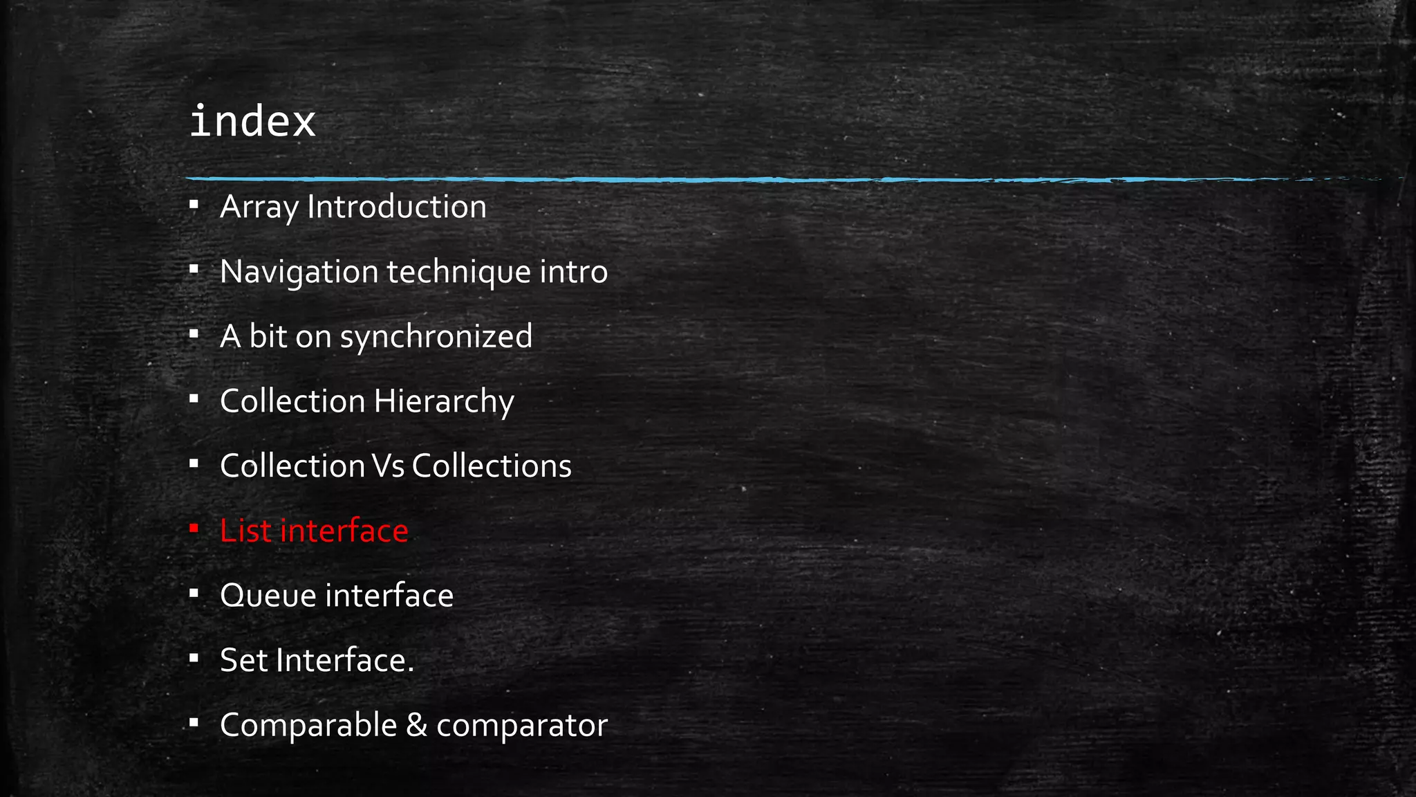 index
▪ Array Introduction
▪ Navigation technique intro
▪ A bit on synchronized
▪ Collection Hierarchy
▪ CollectionVs Collections
▪ List interface
▪ Queue interface
▪ Set Interface.
▪ Comparable & comparator
 
