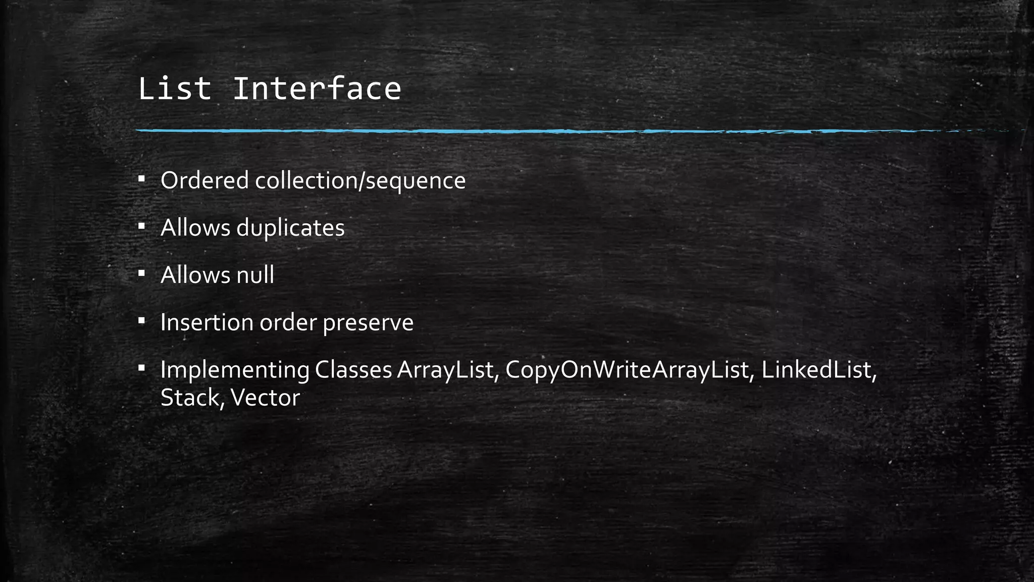List Interface
▪ Ordered collection/sequence
▪ Allows duplicates
▪ Allows null
▪ Insertion order preserve
▪ Implementing Classes ArrayList, CopyOnWriteArrayList, LinkedList,
Stack,Vector
 