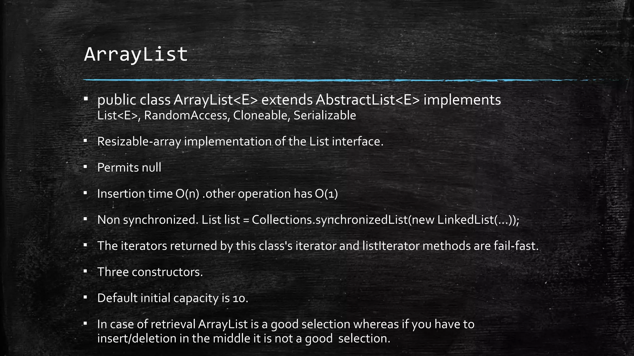 ArrayList
▪ public class ArrayList<E> extends AbstractList<E> implements
List<E>, RandomAccess, Cloneable, Serializable
▪ Resizable-array implementation of the List interface.
▪ Permits null
▪ Insertion time O(n) .other operation has O(1)
▪ Non synchronized. List list = Collections.synchronizedList(new LinkedList(...));
▪ The iterators returned by this class's iterator and listIterator methods are fail-fast.
▪ Three constructors.
▪ Default initial capacity is 10.
▪ In case of retrieval ArrayList is a good selection whereas if you have to
insert/deletion in the middle it is not a good selection.
 