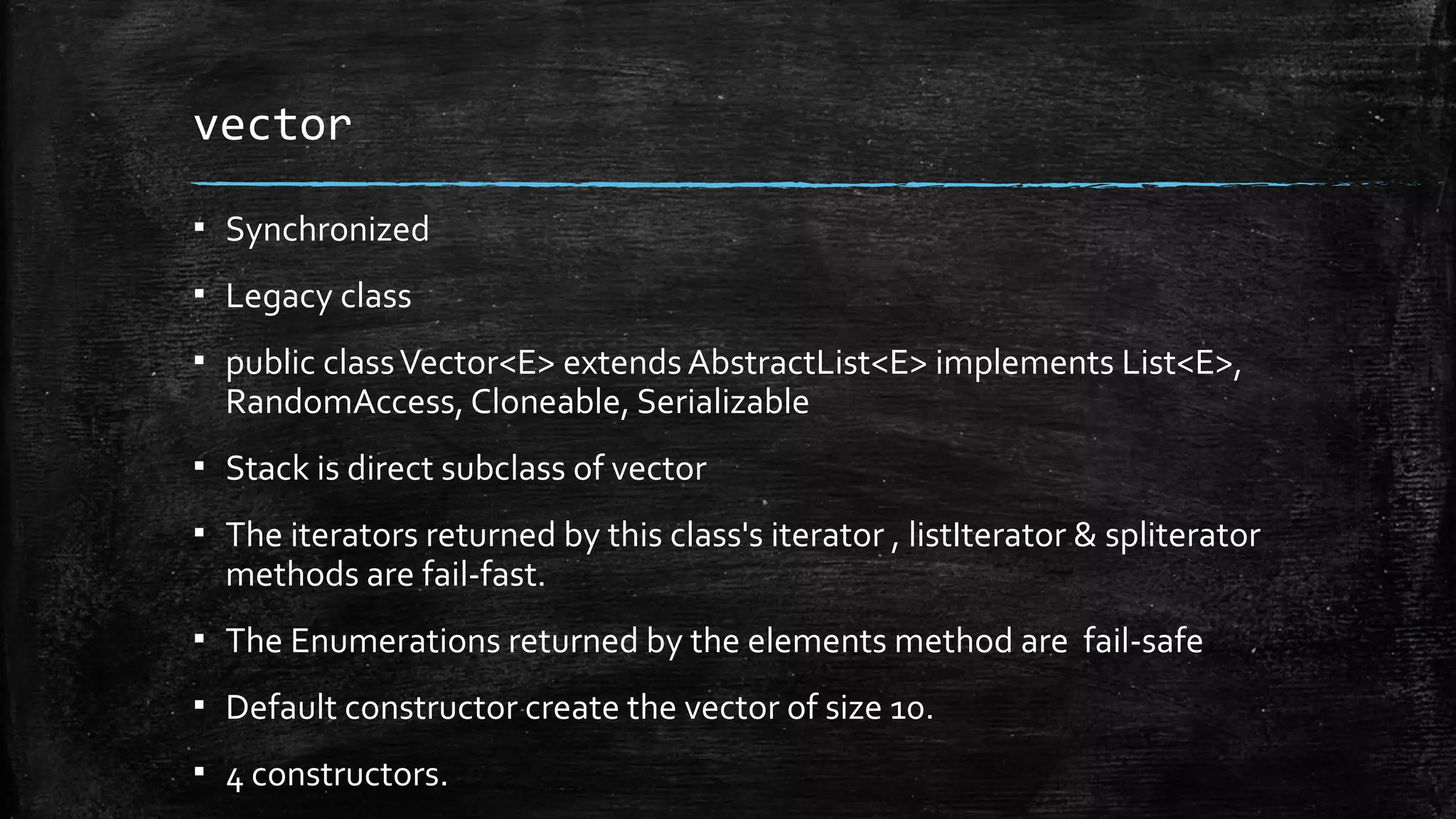 vector
▪ Synchronized
▪ Legacy class
▪ public classVector<E> extends AbstractList<E> implements List<E>,
RandomAccess, Cloneable, Serializable
▪ Stack is direct subclass of vector
▪ The iterators returned by this class's iterator , listIterator & spliterator
methods are fail-fast.
▪ The Enumerations returned by the elements method are fail-safe
▪ Default constructor create the vector of size 10.
▪ 4 constructors.
 