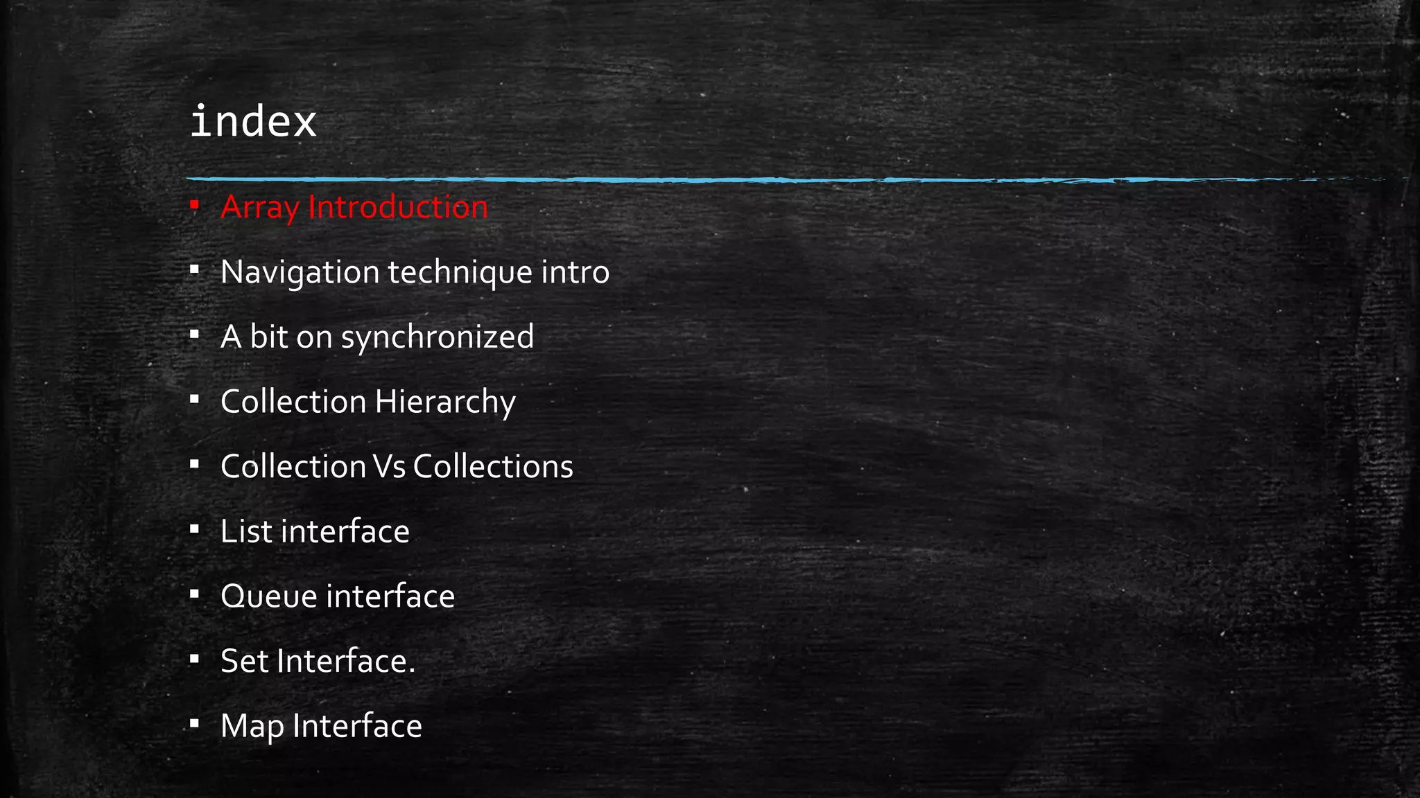 index
▪ Array Introduction
▪ Navigation technique intro
▪ A bit on synchronized
▪ Collection Hierarchy
▪ CollectionVs Collections
▪ List interface
▪ Queue interface
▪ Set Interface.
▪ Map Interface
 