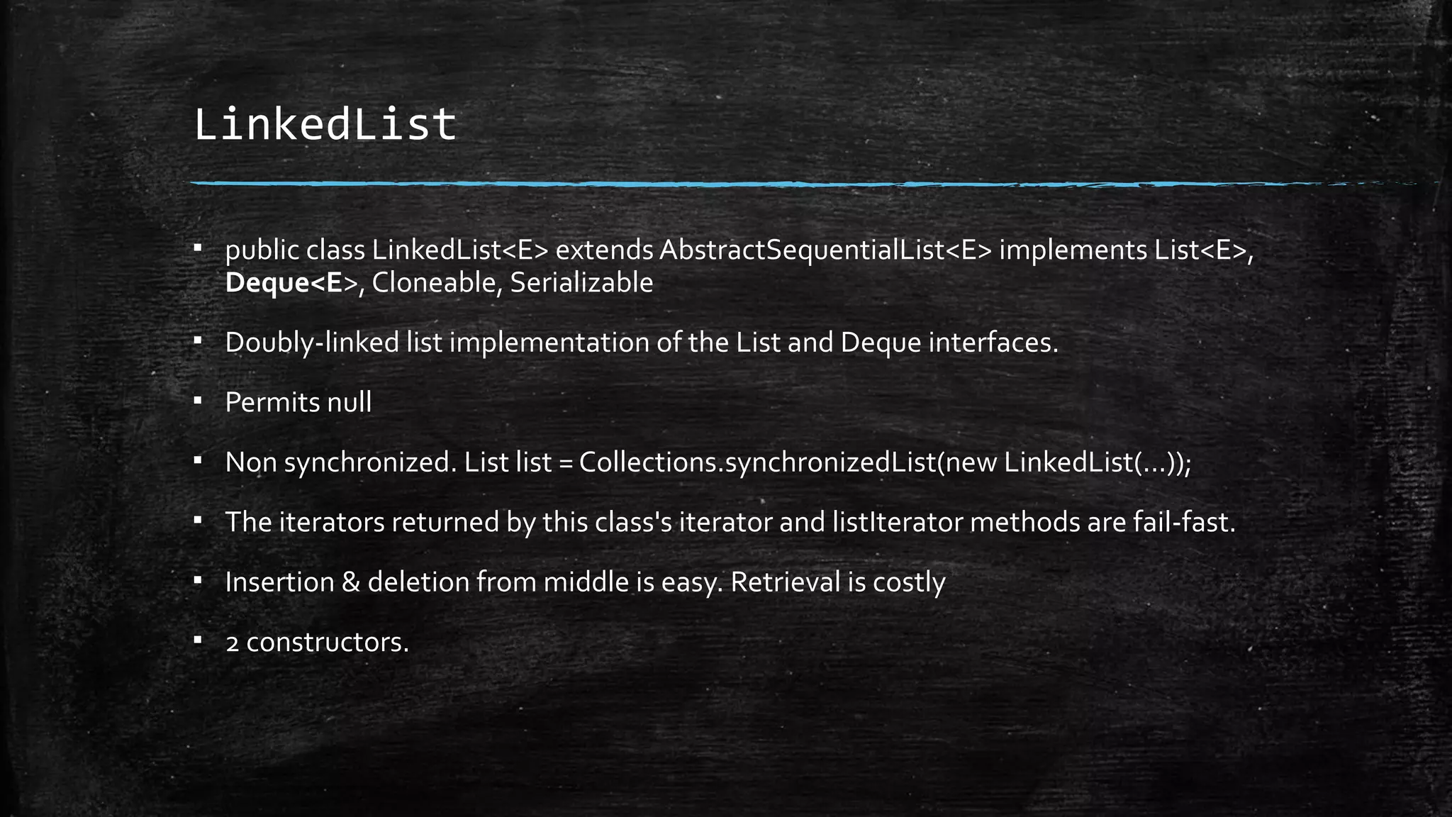 LinkedList
▪ public class LinkedList<E> extends AbstractSequentialList<E> implements List<E>,
Deque<E>, Cloneable, Serializable
▪ Doubly-linked list implementation of the List and Deque interfaces.
▪ Permits null
▪ Non synchronized. List list = Collections.synchronizedList(new LinkedList(...));
▪ The iterators returned by this class's iterator and listIterator methods are fail-fast.
▪ Insertion & deletion from middle is easy. Retrieval is costly
▪ 2 constructors.
 