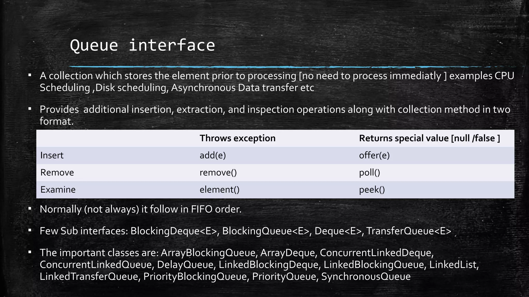 Queue interface
▪ A collection which stores the element prior to processing [no need to process immediatly ] examples CPU
Scheduling ,Disk scheduling, Asynchronous Data transfer etc
▪ Provides additional insertion, extraction, and inspection operations along with collection method in two
format.
▪ Normally (not always) it follow in FIFO order.
▪ Few Sub interfaces: BlockingDeque<E>, BlockingQueue<E>, Deque<E>,TransferQueue<E>
▪ The important classes are: ArrayBlockingQueue, ArrayDeque, ConcurrentLinkedDeque,
ConcurrentLinkedQueue, DelayQueue, LinkedBlockingDeque, LinkedBlockingQueue, LinkedList,
LinkedTransferQueue, PriorityBlockingQueue, PriorityQueue, SynchronousQueue
Throws exception Returns special value [null /false ]
Insert add(e) offer(e)
Remove remove() poll()
Examine element() peek()
 