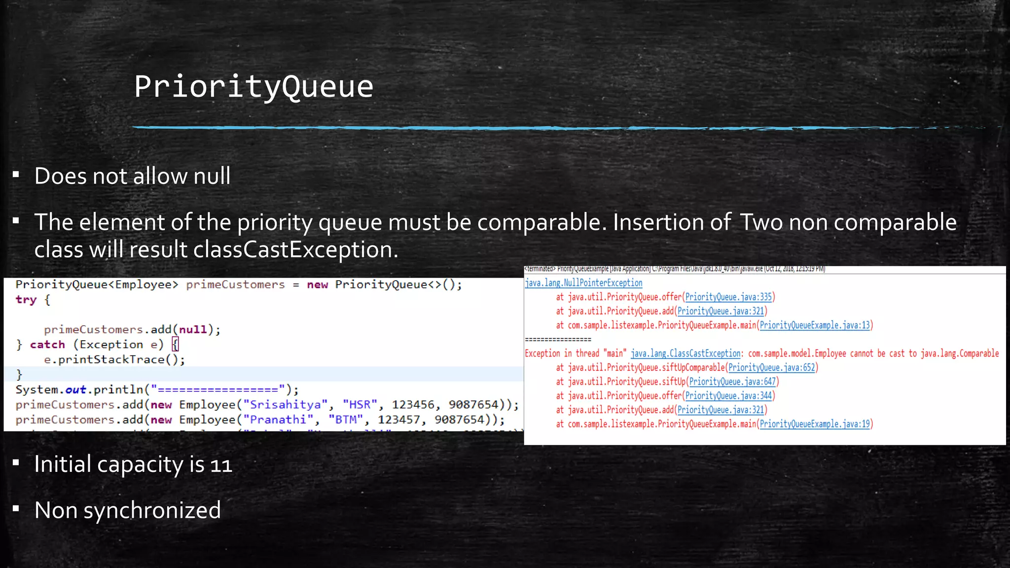 PriorityQueue
▪ Does not allow null
▪ The element of the priority queue must be comparable. Insertion of Two non comparable
class will result classCastException.
▪ Initial capacity is 11
▪ Non synchronized
 