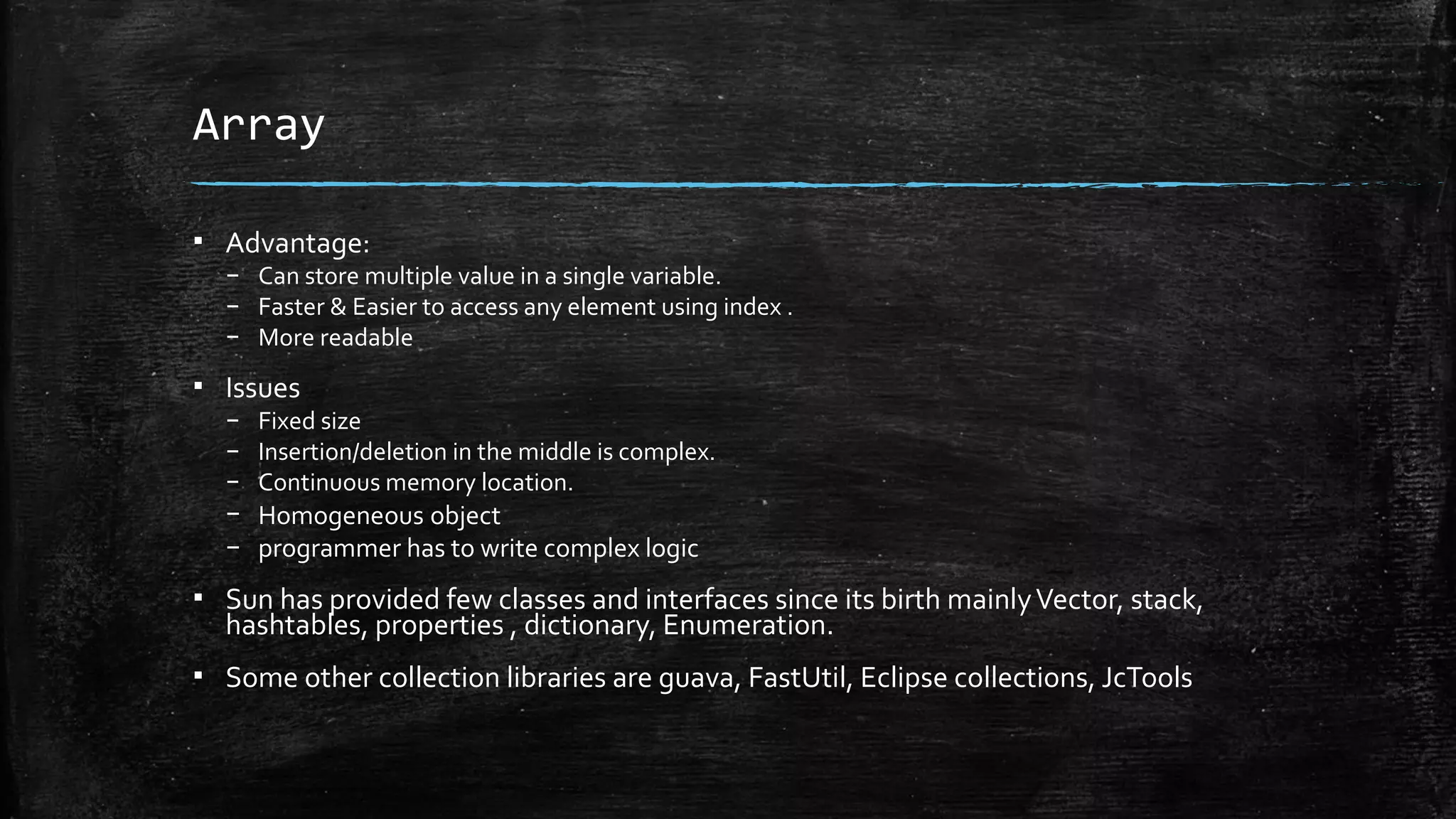 Array
▪ Advantage:
– Can store multiple value in a single variable.
– Faster & Easier to access any element using index .
– More readable
▪ Issues
– Fixed size
– Insertion/deletion in the middle is complex.
– Continuous memory location.
– Homogeneous object
– programmer has to write complex logic
▪ Sun has provided few classes and interfaces since its birth mainlyVector, stack,
hashtables, properties , dictionary, Enumeration.
▪ Some other collection libraries are guava, FastUtil, Eclipse collections, JcTools
 