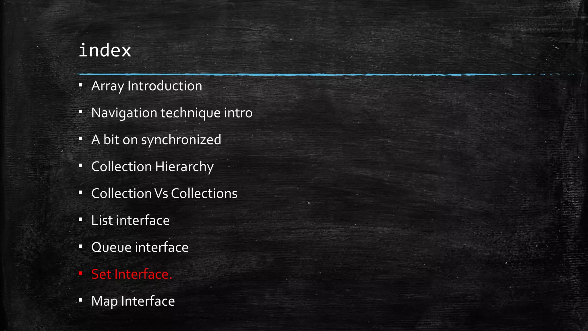 index
▪ Array Introduction
▪ Navigation technique intro
▪ A bit on synchronized
▪ Collection Hierarchy
▪ CollectionVs Collections
▪ List interface
▪ Queue interface
▪ Set Interface.
▪ Map Interface
 