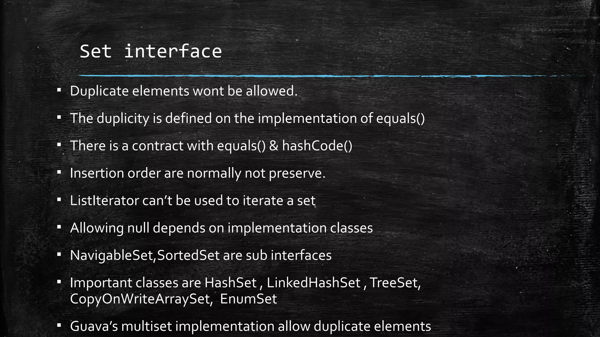 Set interface
▪ Duplicate elements wont be allowed.
▪ The duplicity is defined on the implementation of equals()
▪ There is a contract with equals() & hashCode()
▪ Insertion order are normally not preserve.
▪ ListIterator can’t be used to iterate a set
▪ Allowing null depends on implementation classes
▪ NavigableSet,SortedSet are sub interfaces
▪ Important classes are HashSet , LinkedHashSet ,TreeSet,
CopyOnWriteArraySet, EnumSet
▪ Guava’s multiset implementation allow duplicate elements
 
