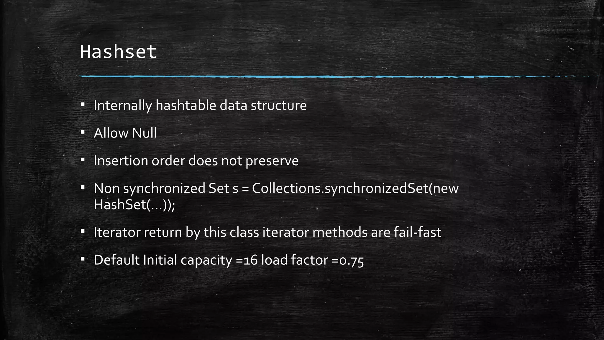 Hashset
▪ Internally hashtable data structure
▪ Allow Null
▪ Insertion order does not preserve
▪ Non synchronized Set s = Collections.synchronizedSet(new
HashSet(...));
▪ Iterator return by this class iterator methods are fail-fast
▪ Default Initial capacity =16 load factor =0.75
 