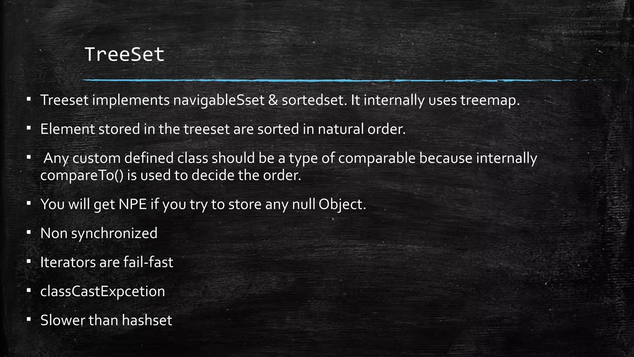 TreeSet
▪ Treeset implements navigableSset & sortedset. It internally uses treemap.
▪ Element stored in the treeset are sorted in natural order.
▪ Any custom defined class should be a type of comparable because internally
compareTo() is used to decide the order.
▪ You will get NPE if you try to store any null Object.
▪ Non synchronized
▪ Iterators are fail-fast
▪ classCastExpcetion
▪ Slower than hashset
 