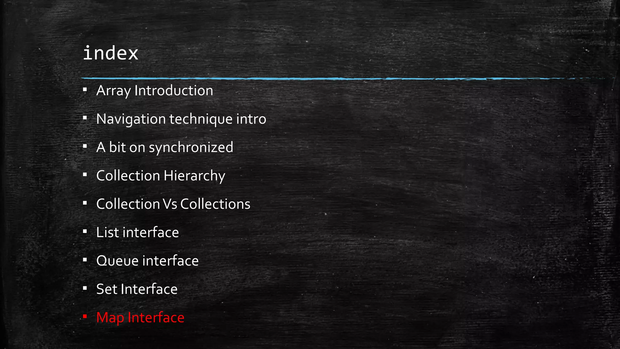 index
▪ Array Introduction
▪ Navigation technique intro
▪ A bit on synchronized
▪ Collection Hierarchy
▪ CollectionVs Collections
▪ List interface
▪ Queue interface
▪ Set Interface
▪ Map Interface
 