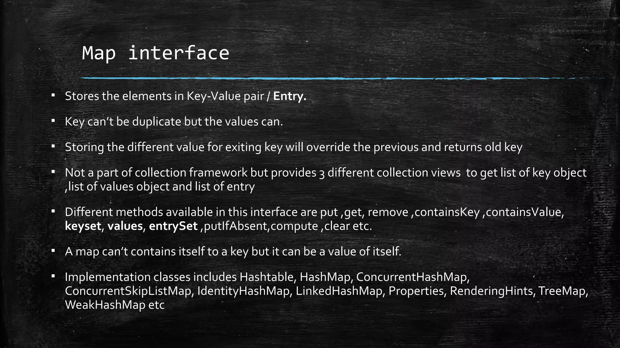 Map interface
▪ Stores the elements in Key-Value pair / Entry.
▪ Key can’t be duplicate but the values can.
▪ Storing the different value for exiting key will override the previous and returns old key
▪ Not a part of collection framework but provides 3 different collection views to get list of key object
,list of values object and list of entry
▪ Different methods available in this interface are put ,get, remove ,containsKey ,containsValue,
keyset, values, entrySet ,putIfAbsent,compute ,clear etc.
▪ A map can’t contains itself to a key but it can be a value of itself.
▪ Implementation classes includes Hashtable, HashMap, ConcurrentHashMap,
ConcurrentSkipListMap, IdentityHashMap, LinkedHashMap, Properties, RenderingHints,TreeMap,
WeakHashMap etc
 